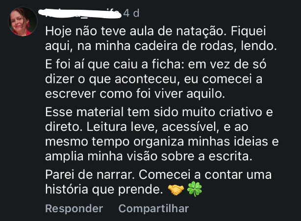 Depoimento: Hoje não teve aula de natação. Fiquei aqui, na minha cadeira de rodas, lendo. E foi aí que caiu a ficha: em vez de só dizer o que aconteceu, eu começo a escrever como fui viver aquilo. Esse material tem sido muito criativo e direto. Leitura leve, acessível, e ao mesmo tempo organiza minhas ideias e amplia minha visão sobre a escrita. Parei de narrar. Comecei a contar uma história que prende.