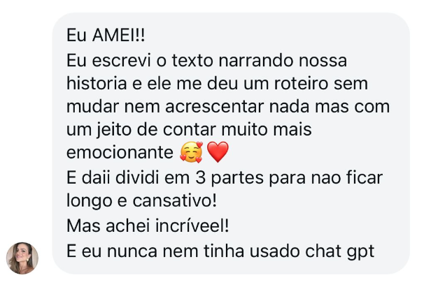 Depoimento: Eu AMEI! Escrevi o texto narrando nossa história e ele me deu um roteiro sem mudar nem acrescentar nada, mas com um jeito de contar muito mais emocionante. E dividi em 3 partes pra não ficar longo e cansativo. Achei incríveel! E eu nunca nem tinha usado ChatGPT.